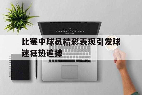 bet365投注-比赛中球员精彩表现引发球迷狂热追捧的句子